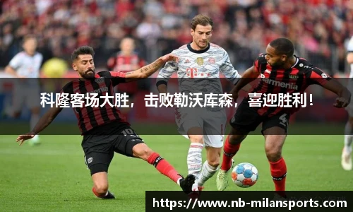 科隆客场大胜，击败勒沃库森，喜迎胜利！