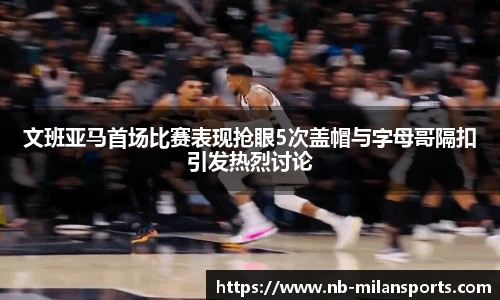 文班亚马首场比赛表现抢眼5次盖帽与字母哥隔扣引发热烈讨论