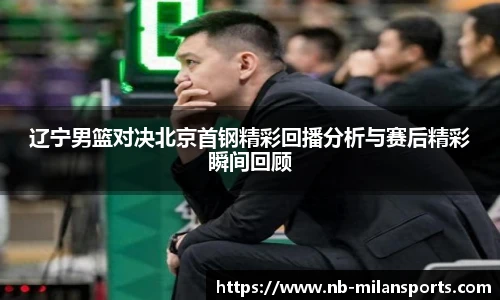 辽宁男篮对决北京首钢精彩回播分析与赛后精彩瞬间回顾